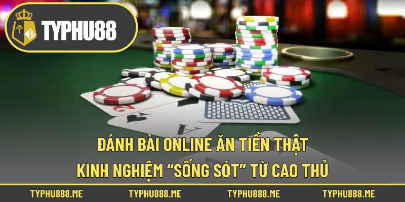 Đánh Bài Online Ăn Tiền Thật - Kinh Nghiệm “Sống Sót” Từ Cao Thủ